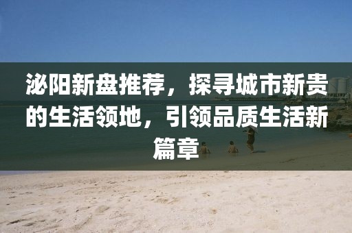 泌阳新盘推荐，探寻城市新贵的生活领地，引领品质生活新篇章
