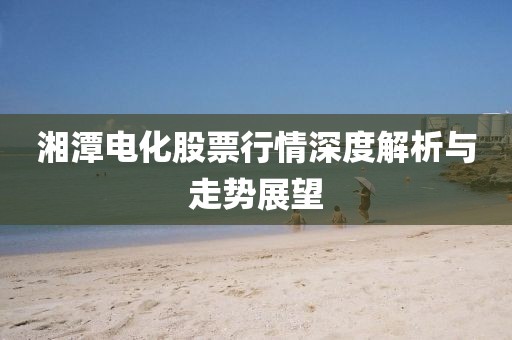 湘潭电化股票行情深度解析与走势展望