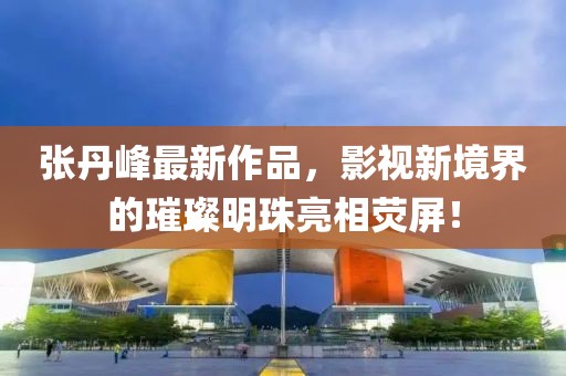 张丹峰最新作品，影视新境界的璀璨明珠亮相荧屏！