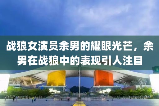 战狼女演员余男的耀眼光芒，余男在战狼中的表现引人注目