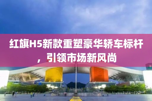 红旗H5新款重塑豪华轿车标杆，引领市场新风尚