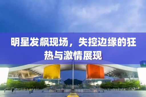 明星发飙现场，失控边缘的狂热与激情展现