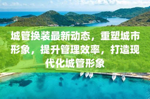 城管换装最新动态，重塑城市形象，提升管理效率，打造现代化城管形象