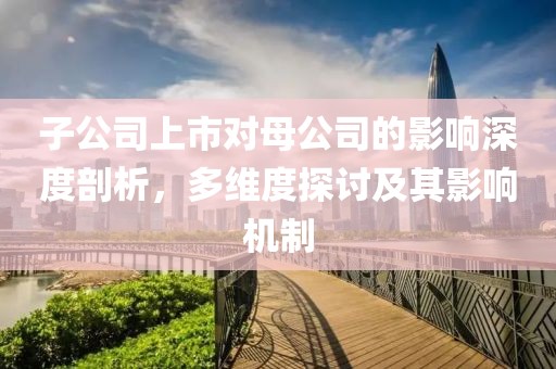 子公司上市对母公司的影响深度剖析，多维度探讨及其影响机制
