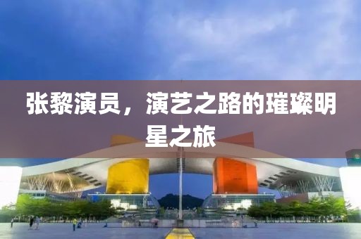 张黎演员，演艺之路的璀璨明星之旅