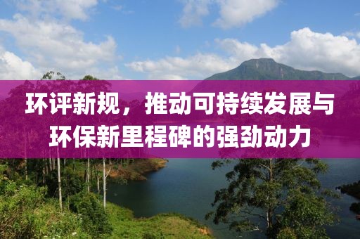 环评新规，推动可持续发展与环保新里程碑的强劲动力