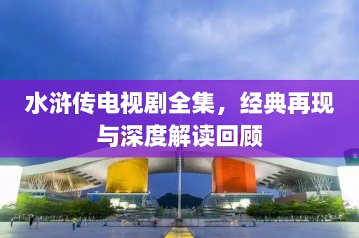 水浒传电视剧全集，经典再现与深度解读回顾