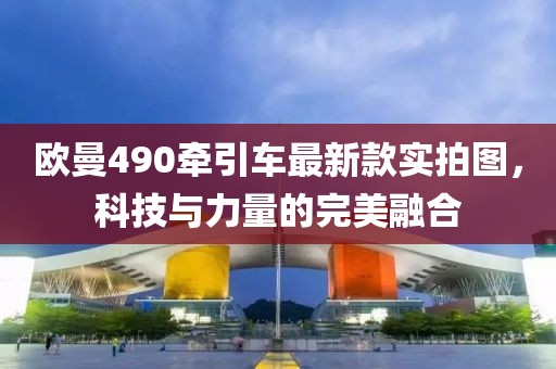 欧曼490牵引车最新款实拍图，科技与力量的完美融合