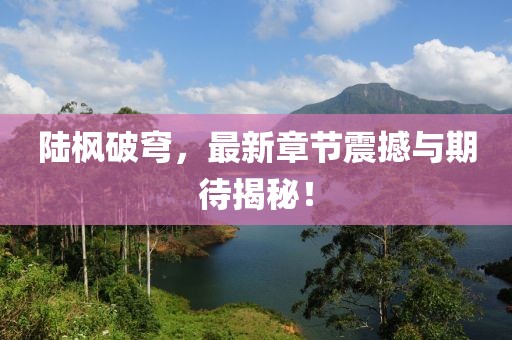 陆枫破穹，最新章节震撼与期待揭秘！