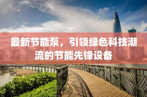 最新节能泵，引领绿色科技潮流的节能先锋设备