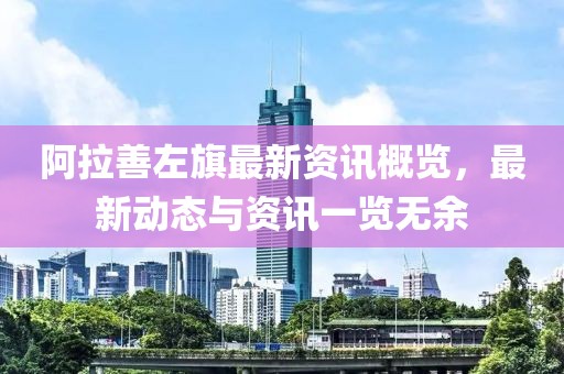 阿拉善左旗最新资讯概览，最新动态与资讯一览无余