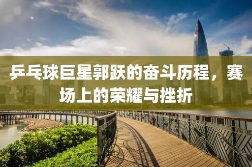 乒乓球巨星郭跃的奋斗历程，赛场上的荣耀与挫折