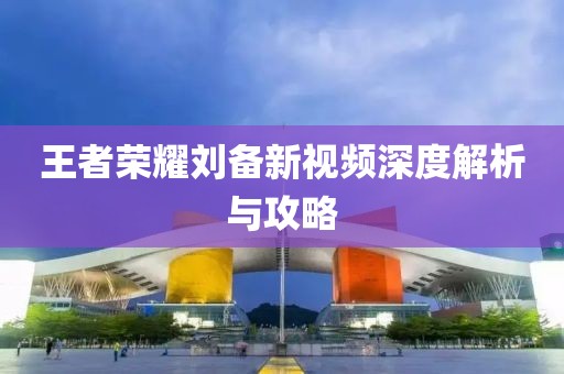 王者荣耀刘备新视频深度解析与攻略