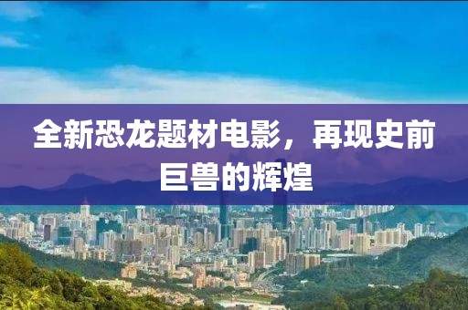 全新恐龙题材电影，再现史前巨兽的辉煌