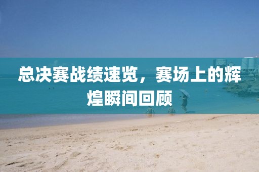 总决赛战绩速览，赛场上的辉煌瞬间回顾