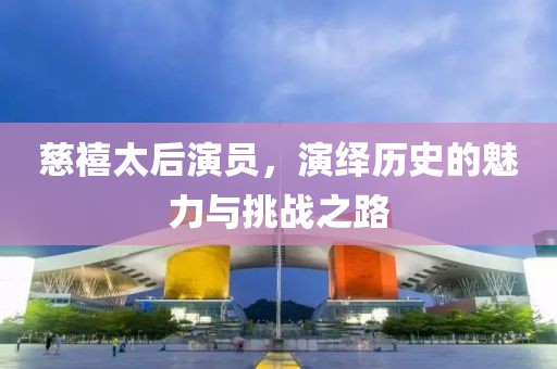 慈禧太后演员，演绎历史的魅力与挑战之路