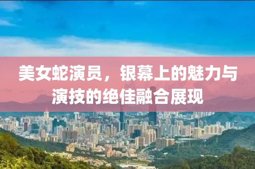 美女蛇演员，银幕上的魅力与演技的绝佳融合展现