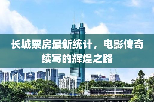长城票房最新统计，电影传奇续写的辉煌之路
