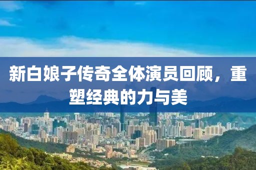 新白娘子传奇全体演员回顾，重塑经典的力与美
