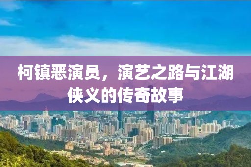 柯镇恶演员，演艺之路与江湖侠义的传奇故事