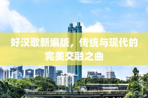 好汉歌新编版，传统与现代的完美交融之曲