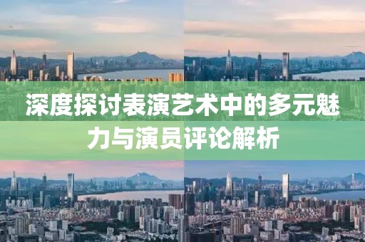 深度探讨表演艺术中的多元魅力与演员评论解析