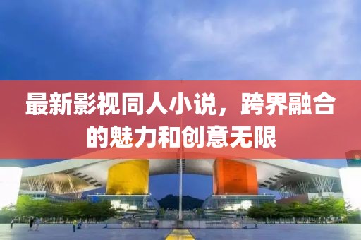 最新影视同人小说，跨界融合的魅力和创意无限