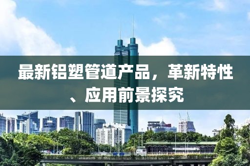 最新铝塑管道产品，革新特性、应用前景探究