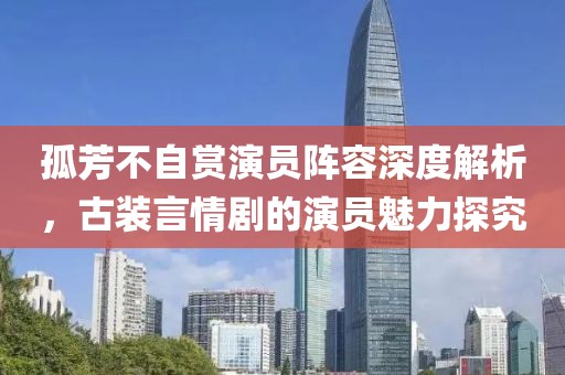孤芳不自赏演员阵容深度解析，古装言情剧的演员魅力探究