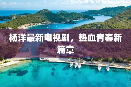 杨洋最新电视剧，热血青春新篇章