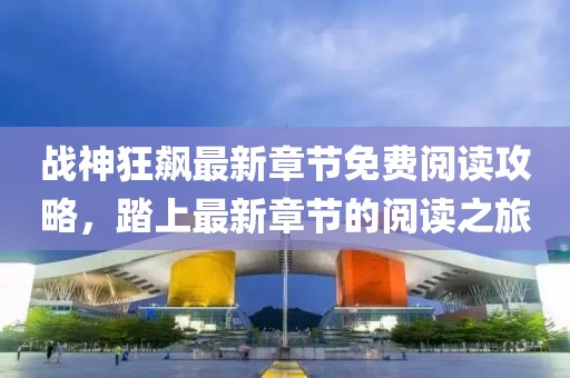 战神狂飙最新章节免费阅读攻略，踏上最新章节的阅读之旅