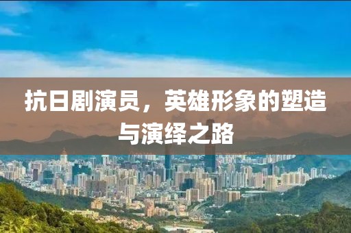 抗日剧演员，英雄形象的塑造与演绎之路