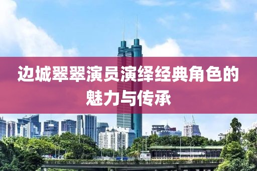 边城翠翠演员演绎经典角色的魅力与传承