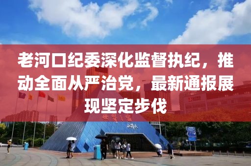 老河口纪委深化监督执纪，推动全面从严治党，最新通报展现坚定步伐
