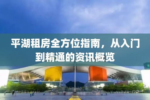 平湖租房全方位指南，从入门到精通的资讯概览