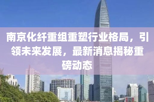 南京化纤重组重塑行业格局，引领未来发展，最新消息揭秘重磅动态