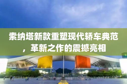 索纳塔新款重塑现代轿车典范，革新之作的震撼亮相