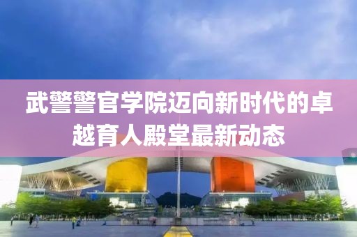 武警警官学院迈向新时代的卓越育人殿堂最新动态
