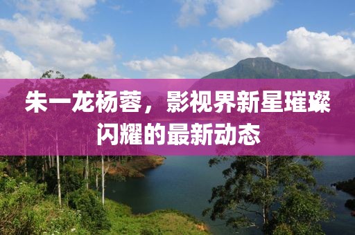 朱一龙杨蓉，影视界新星璀璨闪耀的最新动态