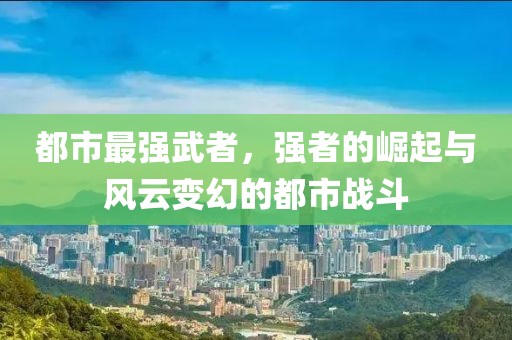 都市最强武者，强者的崛起与风云变幻的都市战斗