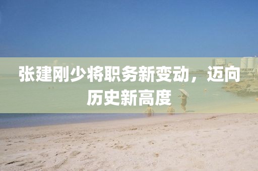 张建刚少将职务新变动，迈向历史新高度