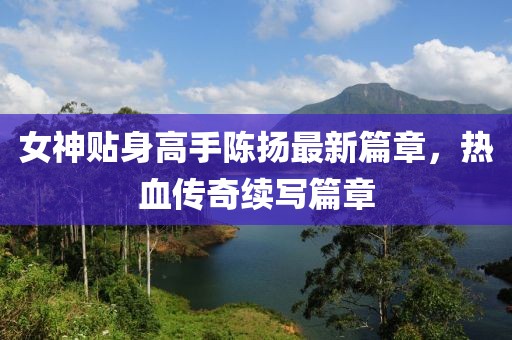 女神贴身高手陈扬最新篇章，热血传奇续写篇章