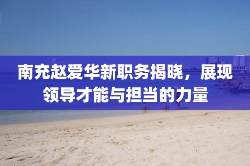 南充赵爱华新职务揭晓，展现领导才能与担当的力量