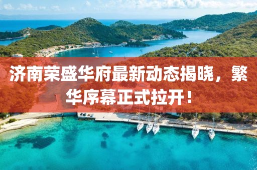 济南荣盛华府最新动态揭晓，繁华序幕正式拉开！