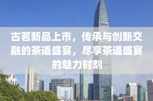 古茗新品上市，传承与创新交融的茶道盛宴，尽享茶道盛宴的魅力时刻