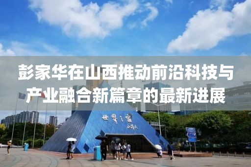 彭家华在山西推动前沿科技与产业融合新篇章的最新进展