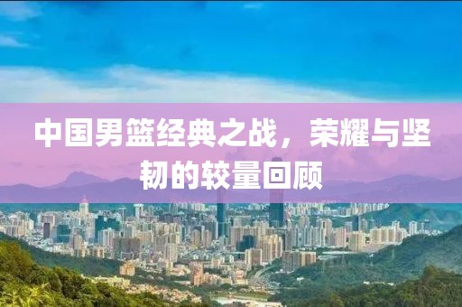 中国男篮经典之战，荣耀与坚韧的较量回顾