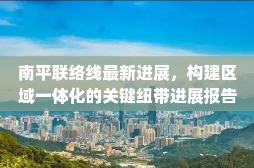 南平联络线最新进展，构建区域一体化的关键纽带进展报告