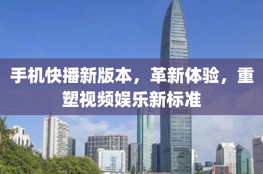 手机快播新版本，革新体验，重塑视频娱乐新标准