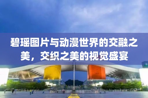 碧瑶图片与动漫世界的交融之美，交织之美的视觉盛宴